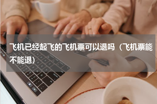 飞机已经起飞的飞机票可以退吗（飞机票能不能退）