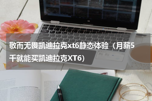 敬而无畏凯迪拉克xt6静态体验（月薪5千就能买凯迪拉克XT6）