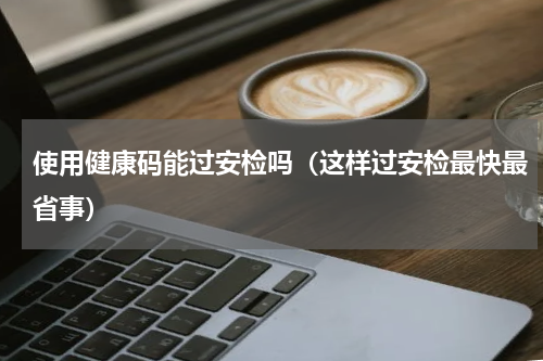 使用健康码能过安检吗（这样过安检最快最省事）