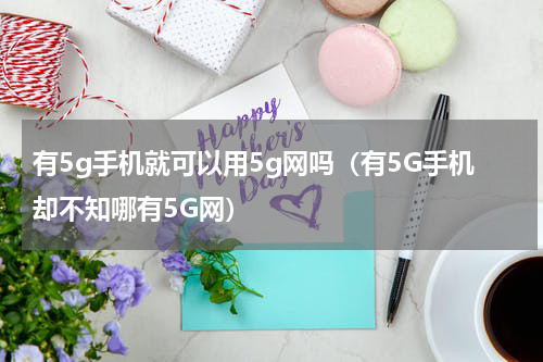 有5g手机就可以用5g网吗（有5G手机却不知哪有5G网）