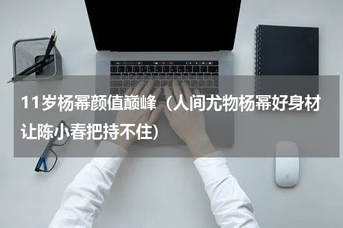 11岁杨幂颜值巅峰（人间尤物杨幂好身材让陈小春把持不住）