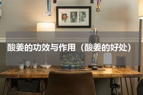 酸姜的功效与作用（酸姜的好处）
