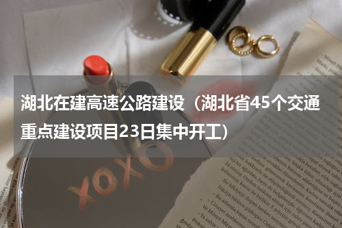湖北在建高速公路建设（湖北省45个交通重点建设项目23日集中开工）