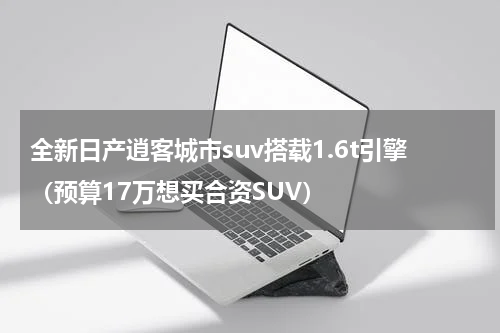 全新日产逍客城市suv搭载1.6t引擎（预算17万想买合资SUV）