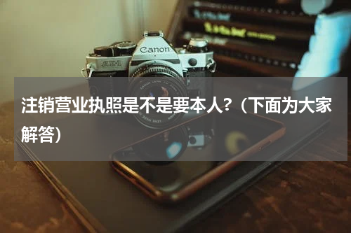 注销营业执照是不是要本人?（下面为大家解答）