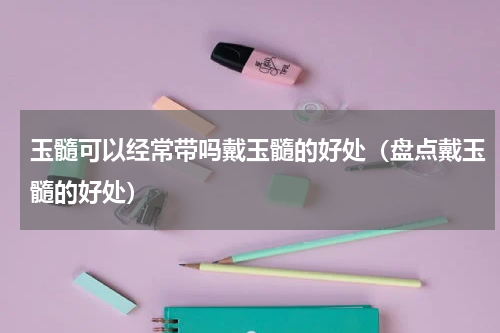 玉髓可以经常带吗戴玉髓的好处（盘点戴玉髓的好处）