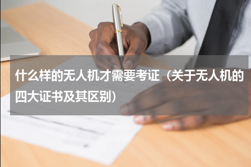 什么样的无人机才需要考证（关于无人机的四大证书及其区别）