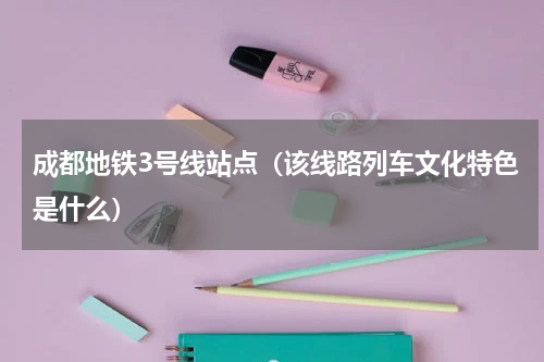 成都地铁3号线站点（该线路列车文化特色是什么）