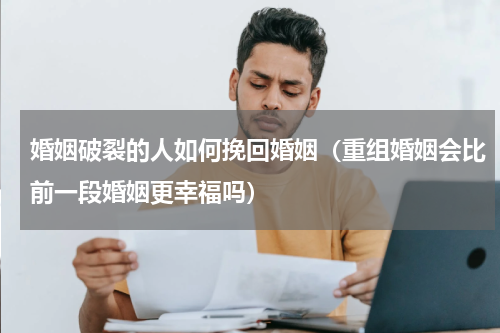 婚姻破裂的人如何挽回婚姻（重组婚姻会比前一段婚姻更幸福吗）