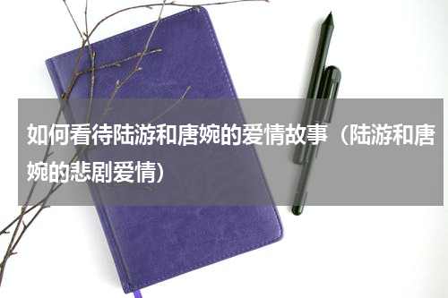 如何看待陆游和唐婉的爱情故事（陆游和唐婉的悲剧爱情）