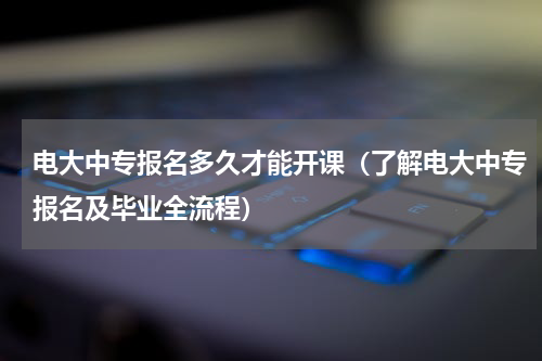 电大中专报名多久才能开课（了解电大中专报名及毕业全流程）