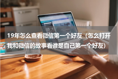 19年怎么查看微信第一个好友（怎么打开我和微信的故事看谁是自己第一个好友）