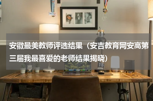 安徽最美教师评选结果（安吉教育网安高第三届我最喜爱的老师结果揭晓）