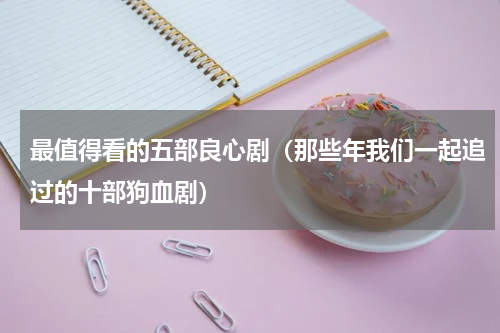 最值得看的五部良心剧（那些年我们一起追过的十部狗血剧）