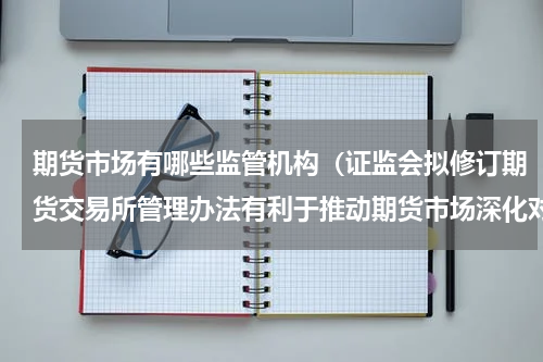 期货市场有哪些监管机构（证监会拟修订期货交易所管理办法有利于推动期货市场深化对外开放）