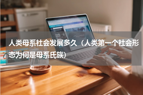 人类母系社会发展多久（人类第一个社会形态为何是母系氏族）