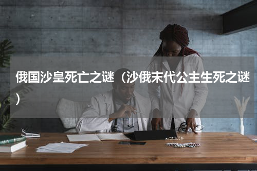 俄国沙皇死亡之谜（沙俄末代公主生死之谜）