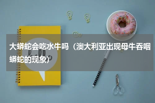 大蟒蛇会吃水牛吗（澳大利亚出现母牛吞咽蟒蛇的现象）
