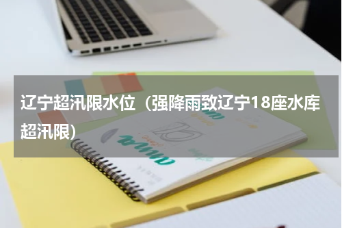 辽宁超汛限水位（强降雨致辽宁18座水库超汛限）
