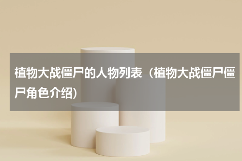 植物大战僵尸的人物列表（植物大战僵尸僵尸角色介绍）