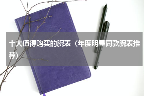 十大值得购买的腕表（年度明星同款腕表推荐）