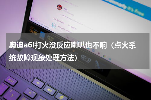 奥迪a6l打火没反应喇叭也不响（点火系统故障现象处理方法）