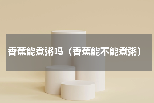 香蕉能煮粥吗（香蕉能不能煮粥）