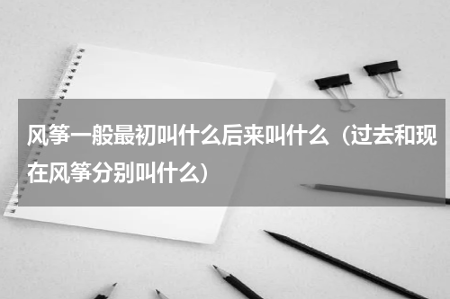风筝一般最初叫什么后来叫什么（过去和现在风筝分别叫什么）