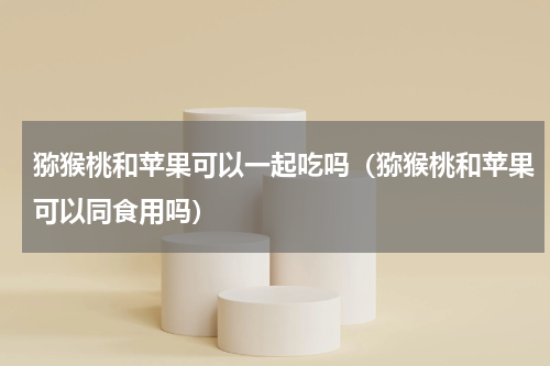 猕猴桃和苹果可以一起吃吗（猕猴桃和苹果可以同食用吗）