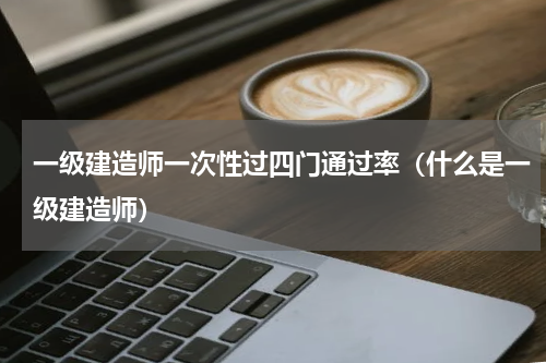 一级建造师一次性过四门通过率（什么是一级建造师）