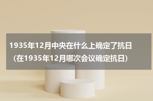 1935年12月中央在什么上确定了抗日（在1935年12月哪次会议确定抗日）