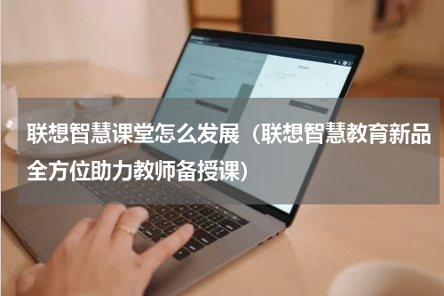 联想智慧课堂怎么发展（联想智慧教育新品全方位助力教师备授课）