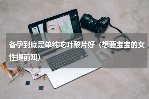 备孕到底是单纯吃叶酸片好（想要宝宝的女性提前知）
