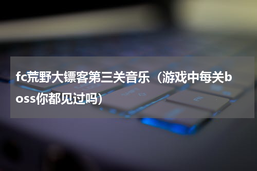 fc荒野大镖客第三关音乐（游戏中每关boss你都见过吗）