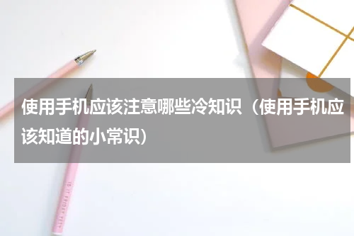 使用手机应该注意哪些冷知识（使用手机应该知道的小常识）