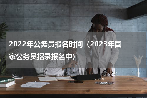 2022年公务员报名时间（2023年国家公务员招录报名中）