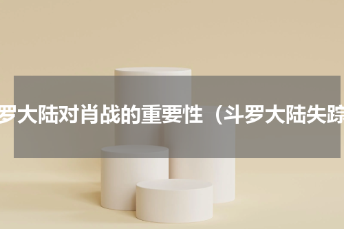 斗罗大陆对肖战的重要性（斗罗大陆失踪）