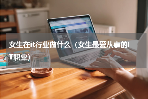 女生在it行业做什么（女生最爱从事的IT职业）
