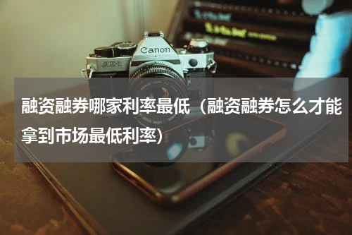 融资融券哪家利率最低（融资融券怎么才能拿到市场最低利率）