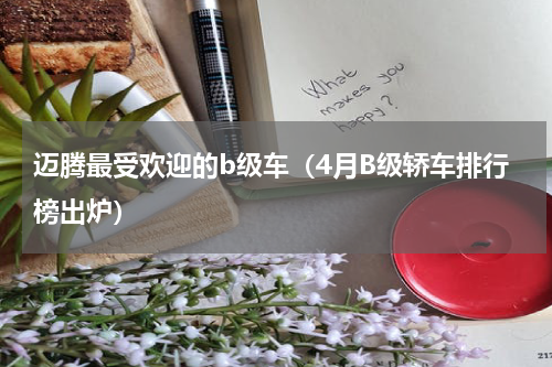 迈腾最受欢迎的b级车（4月B级轿车排行榜出炉）