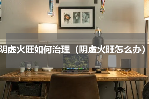 阴虚火旺如何治理（阴虚火旺怎么办）