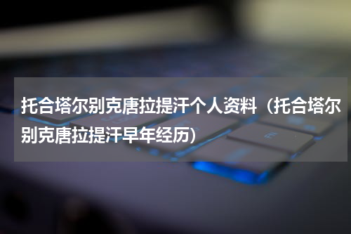 托合塔尔别克唐拉提汗个人资料（托合塔尔别克唐拉提汗早年经历）