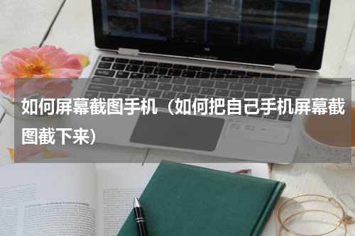 如何屏幕截图手机（如何把自己手机屏幕截图截下来）