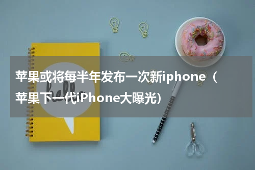 苹果或将每半年发布一次新iphone（苹果下一代iPhone大曝光）