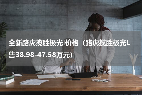 全新路虎揽胜极光l价格（路虎揽胜极光L售38.98-47.58万元）