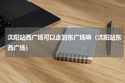 沈阳站西广场可以走到东广场嘛（沈阳站东西广场）