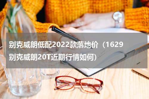 别克威朗低配2022款落地价（1629别克威朗20T近期行情如何）