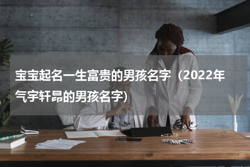 宝宝起名一生富贵的男孩名字（2022年气宇轩昂的男孩名字）