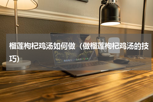 榴莲枸杞鸡汤如何做（做榴莲枸杞鸡汤的技巧）