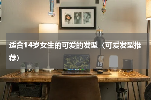 适合14岁女生的可爱的发型（可爱发型推荐）